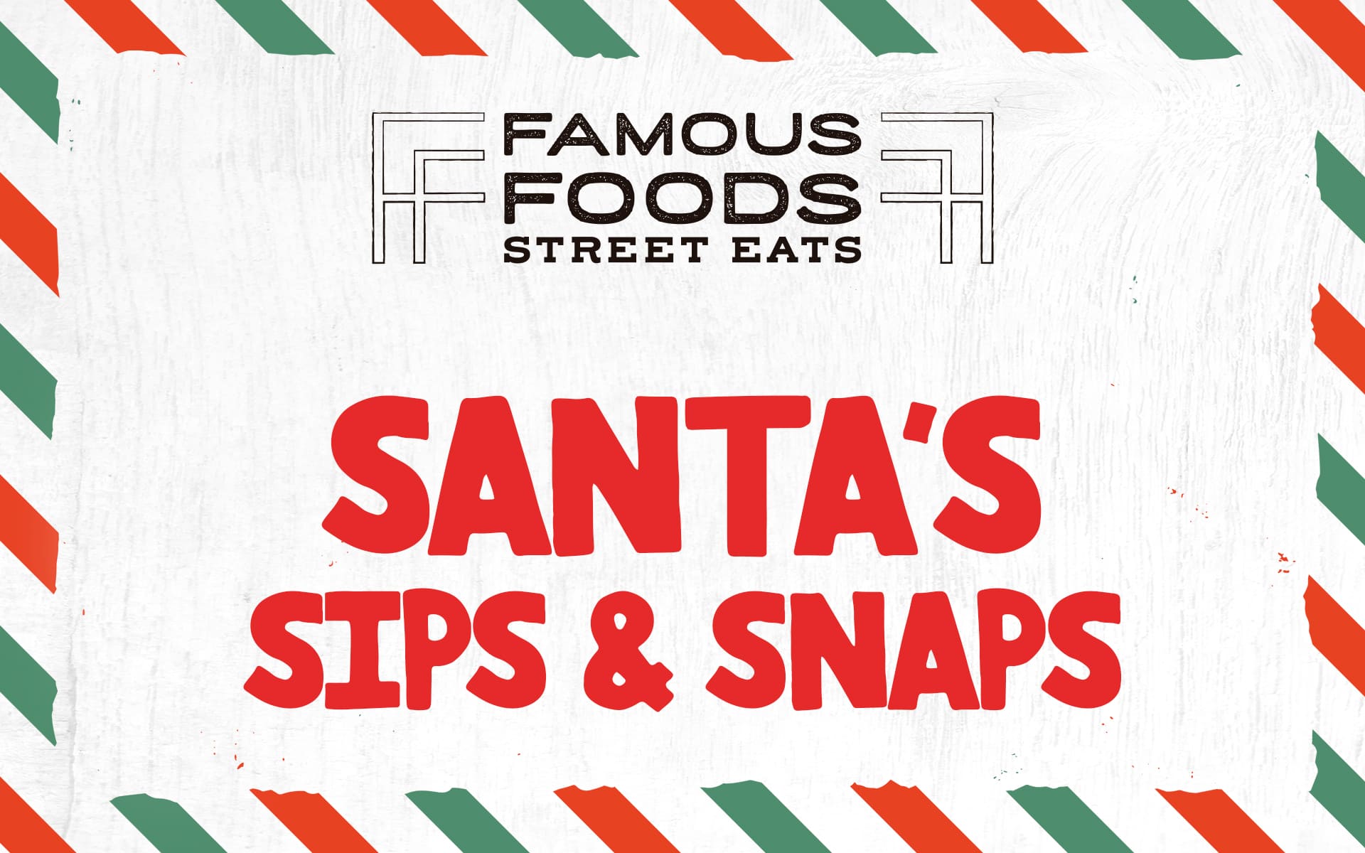 Holiday-themed graphic with green and red diagonal stripes around the border, featuring the Famous Foods Street Eats logo at the top and bold red text reading ‘Santa’s Sips & Snaps’ in the center.